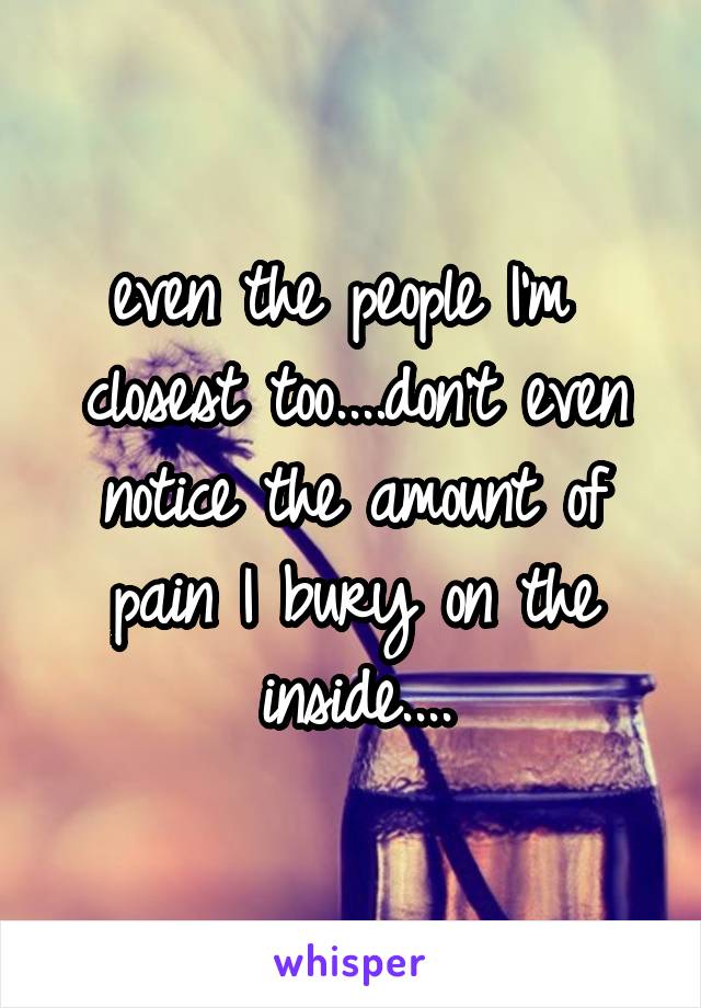 even the people I'm  closest too....don't even notice the amount of pain I bury on the inside....