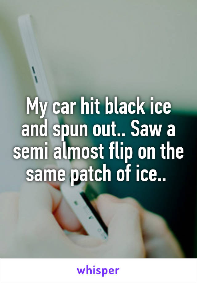 My car hit black ice and spun out.. Saw a semi almost flip on the same patch of ice.. 