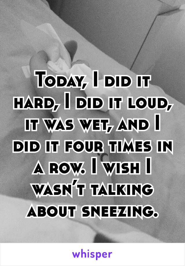 
Today, I did it hard, I did it loud, it was wet, and I did it four times in a row. I wish I wasn’t talking about sneezing.