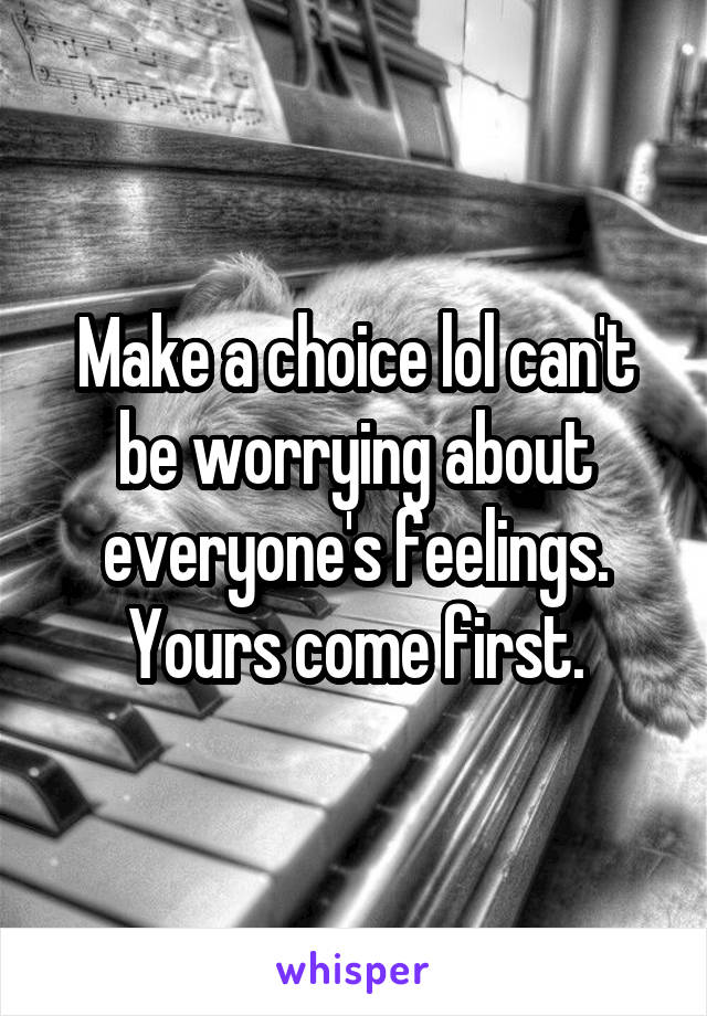 Make a choice lol can't be worrying about everyone's feelings. Yours come first.