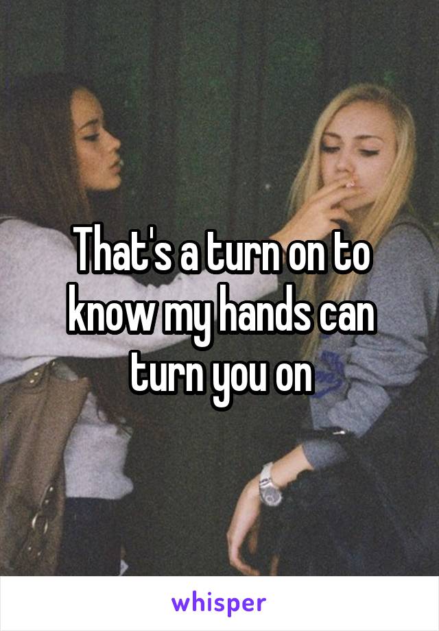 That's a turn on to know my hands can turn you on