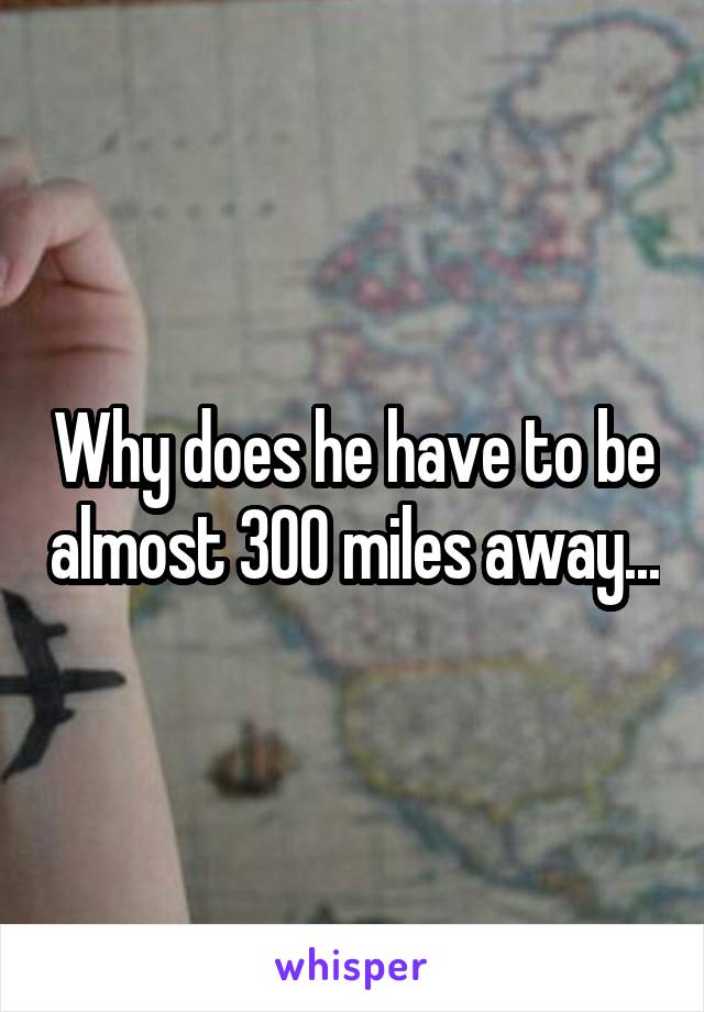 Why does he have to be almost 300 miles away...