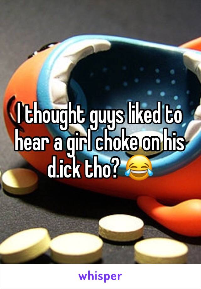 I thought guys liked to hear a girl choke on his d.ick tho? 😂