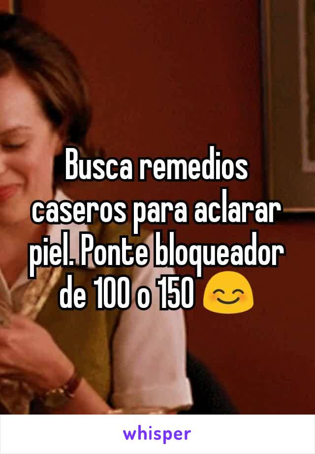 Busca remedios caseros para aclarar piel. Ponte bloqueador de 100 o 150 😊