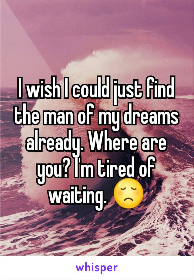 I wish I could just find the man of my dreams already. Where are you? I'm tired of waiting. 😞