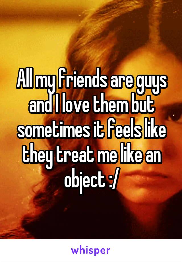 All my friends are guys and I love them but sometimes it feels like they treat me like an object :/