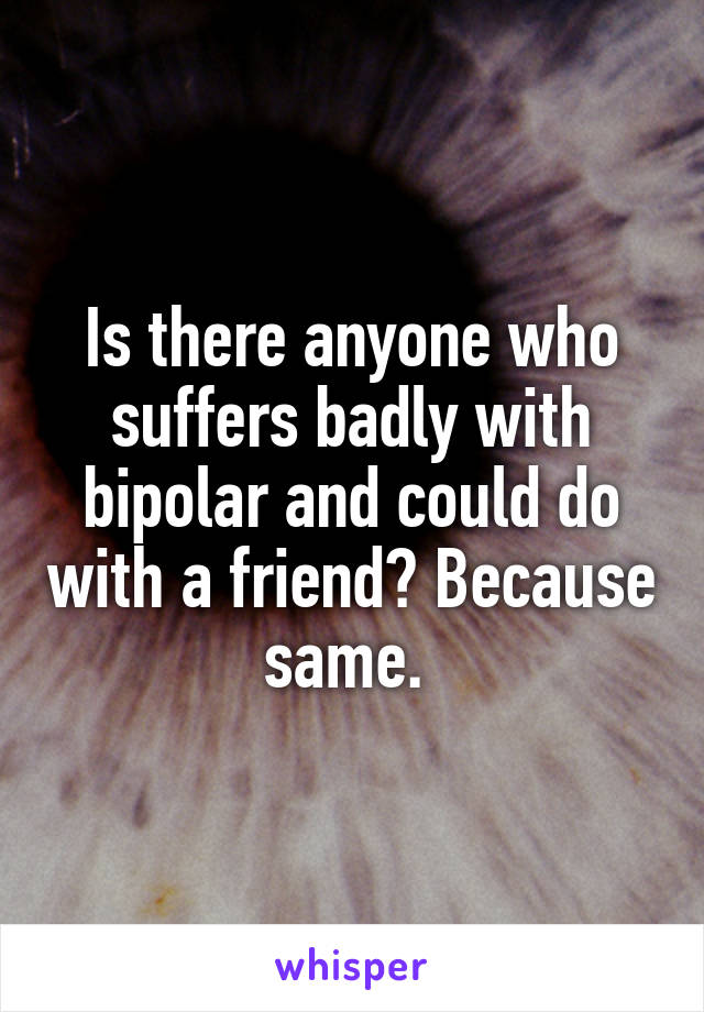 Is there anyone who suffers badly with bipolar and could do with a friend? Because same. 