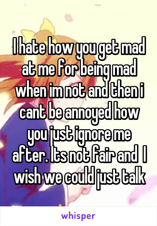 I hate how you get mad at me for being mad when im not and then i cant be annoyed how you just ignore me after. Its not fair and  I wish we could just talk