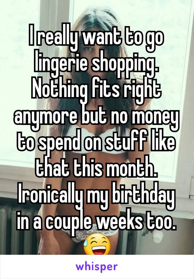 I really want to go lingerie shopping. Nothing fits right anymore but no money to spend on stuff like that this month. Ironically my birthday in a couple weeks too. 😅