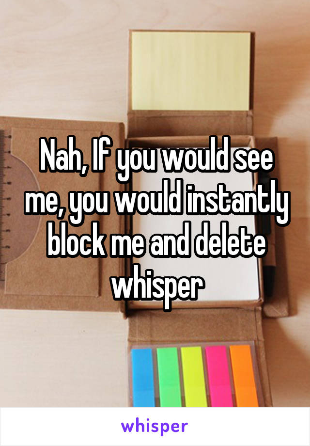 Nah, If you would see me, you would instantly block me and delete whisper