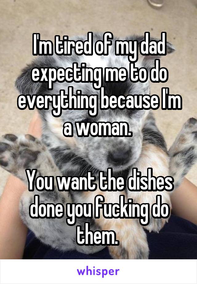 I'm tired of my dad expecting me to do everything because I'm a woman. 

You want the dishes done you fucking do them. 