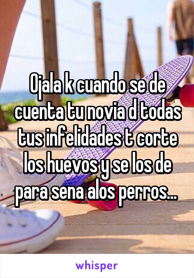 Ojala k cuando se de cuenta tu novia d todas tus infelidades t corte los huevos y se los de para sena alos perros... 