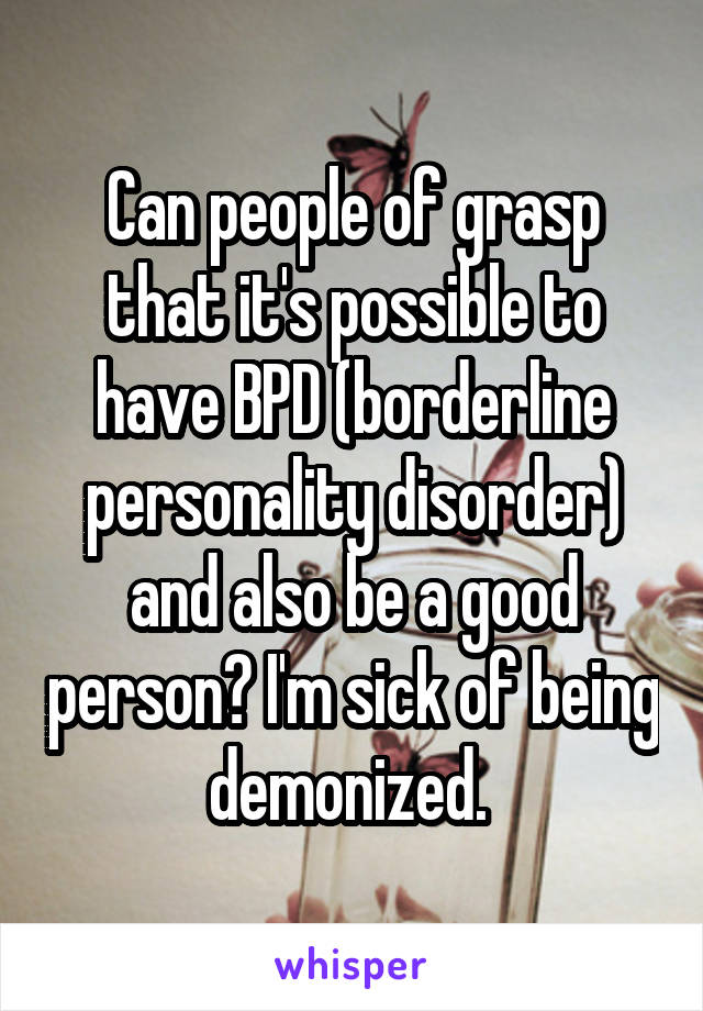 Can people of grasp that it's possible to have BPD (borderline personality disorder) and also be a good person? I'm sick of being demonized. 