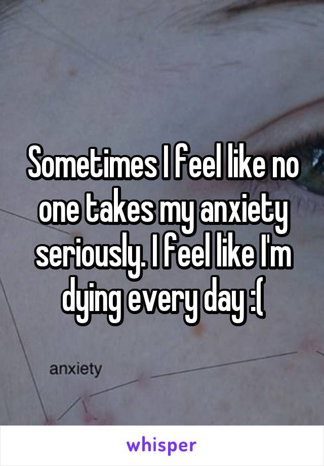 Sometimes I feel like no one takes my anxiety seriously. I feel like I'm dying every day :(