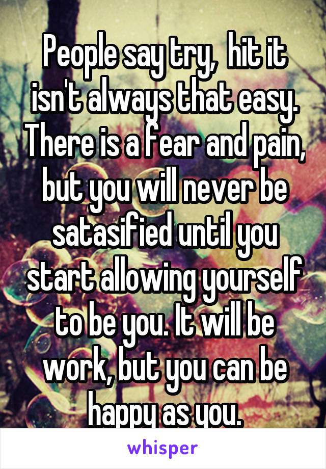 People say try,  hit it isn't always that easy. There is a fear and pain, but you will never be satasified until you start allowing yourself to be you. It will be work, but you can be happy as you.