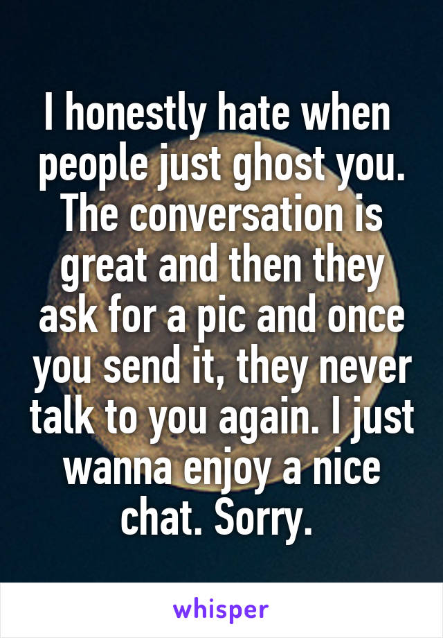 I honestly hate when  people just ghost you. The conversation is great and then they ask for a pic and once you send it, they never talk to you again. I just wanna enjoy a nice chat. Sorry. 