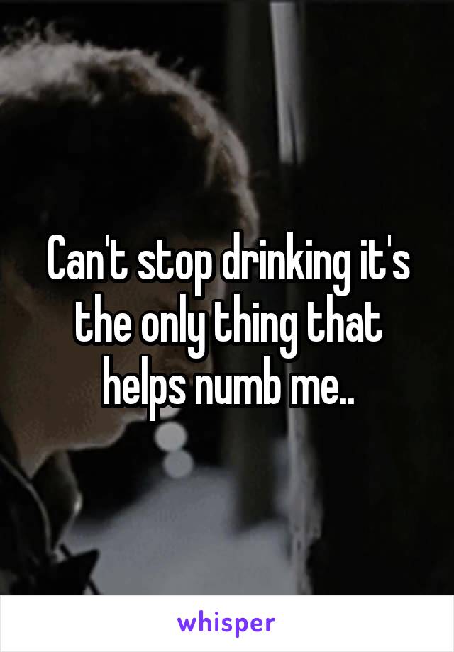 Can't stop drinking it's the only thing that helps numb me..