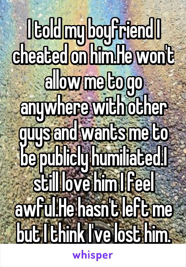 I told my boyfriend I cheated on him.He won't allow me to go anywhere with other guys and wants me to be publicly humiliated.I still love him I feel awful.He hasn't left me but I think I've lost him.