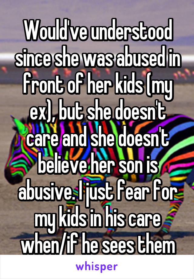 Would've understood since she was abused in front of her kids (my ex), but she doesn't care and she doesn't believe her son is abusive. I just fear for my kids in his care when/if he sees them