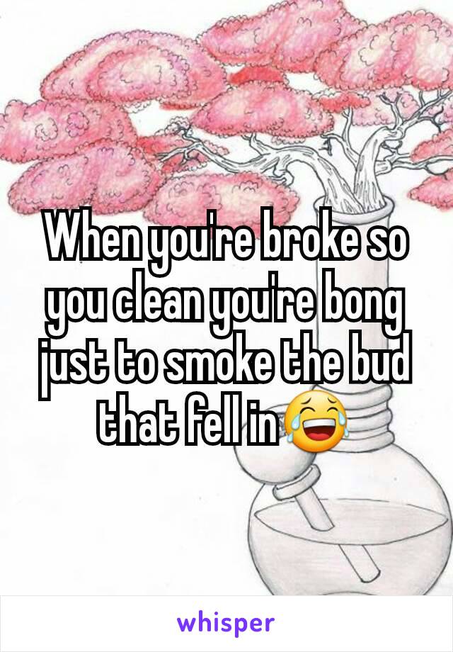 When you're broke so you clean you're bong just to smoke the bud that fell in😂