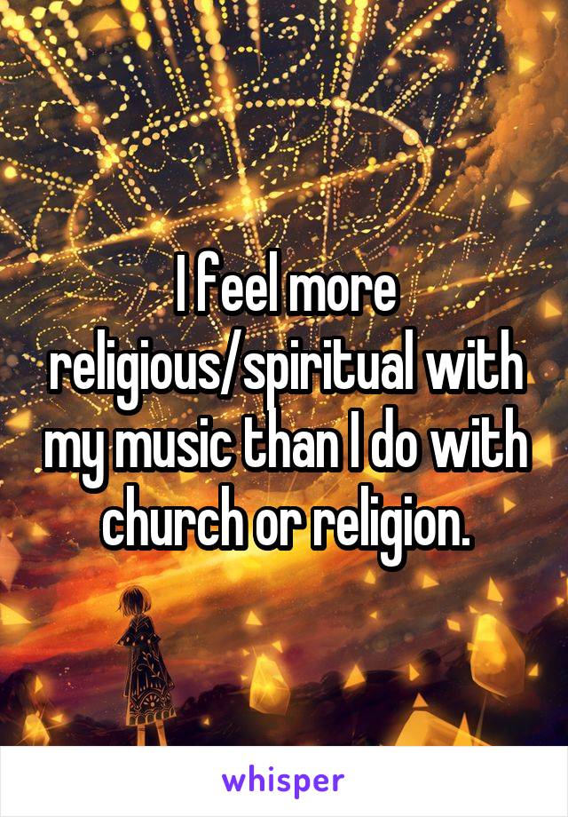 I feel more religious/spiritual with my music than I do with church or religion.