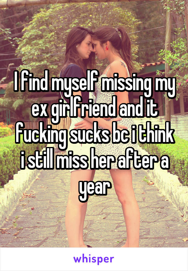 I find myself missing my ex girlfriend and it fucking sucks bc i think i still miss her after a year