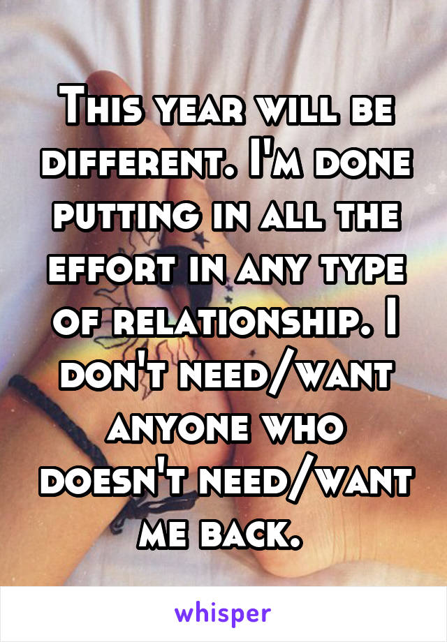 This year will be different. I'm done putting in all the effort in any type of relationship. I don't need/want anyone who doesn't need/want me back. 