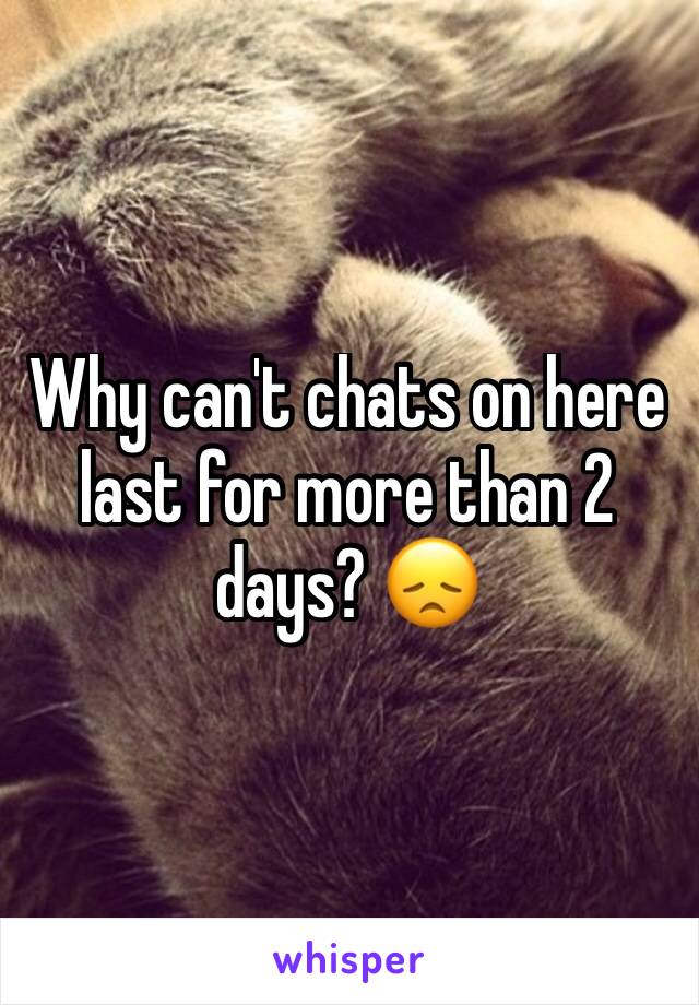 Why can't chats on here last for more than 2 days? 😞