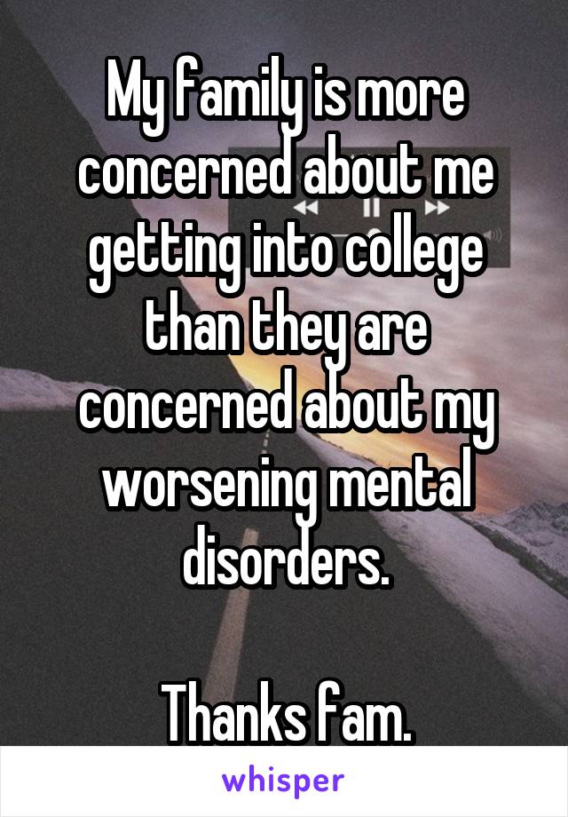 My family is more concerned about me getting into college than they are concerned about my worsening mental disorders.

Thanks fam.