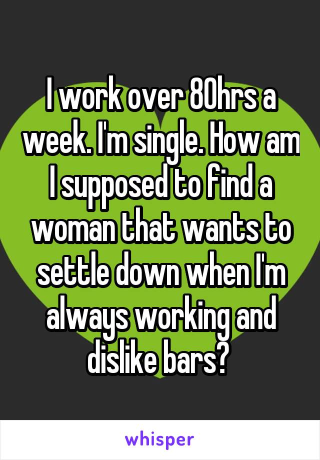 I work over 80hrs a week. I'm single. How am I supposed to find a woman that wants to settle down when I'm always working and dislike bars? 