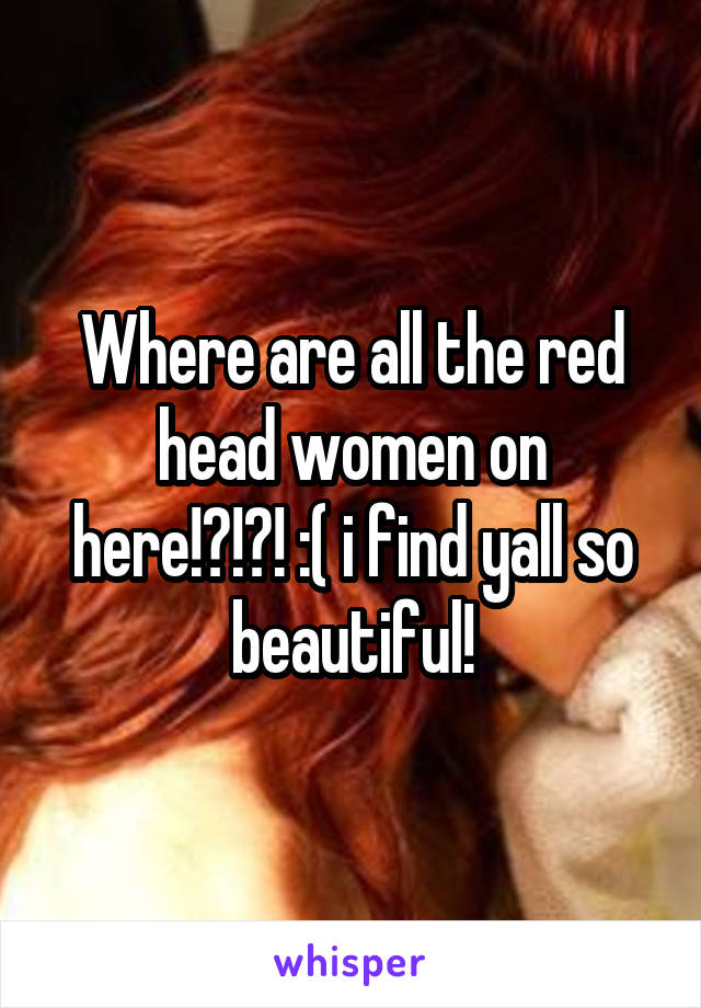 Where are all the red head women on here!?!?! :( i find yall so beautiful!