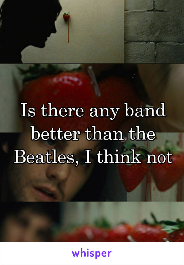 Is there any band better than the Beatles, I think not