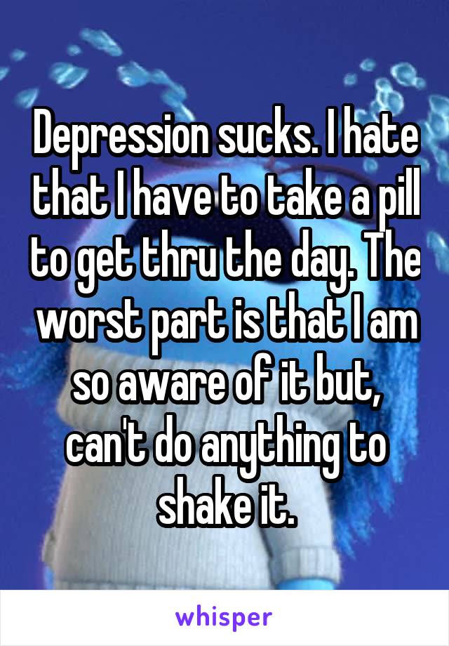 Depression sucks. I hate that I have to take a pill to get thru the day. The worst part is that I am so aware of it but, can't do anything to shake it.