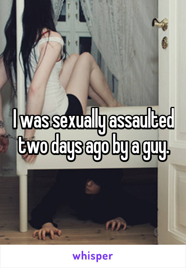 I was sexually assaulted two days ago by a guy.