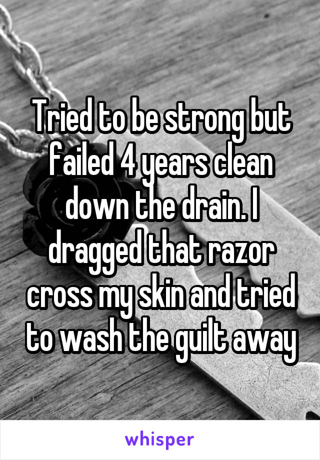 Tried to be strong but failed 4 years clean down the drain. I dragged that razor cross my skin and tried to wash the guilt away