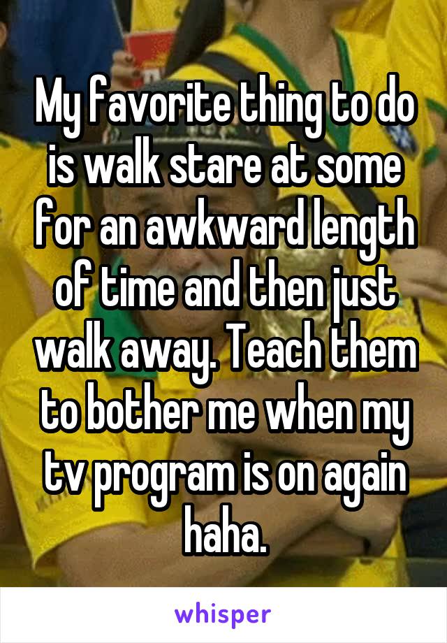 My favorite thing to do is walk stare at some for an awkward length of time and then just walk away. Teach them to bother me when my tv program is on again haha.