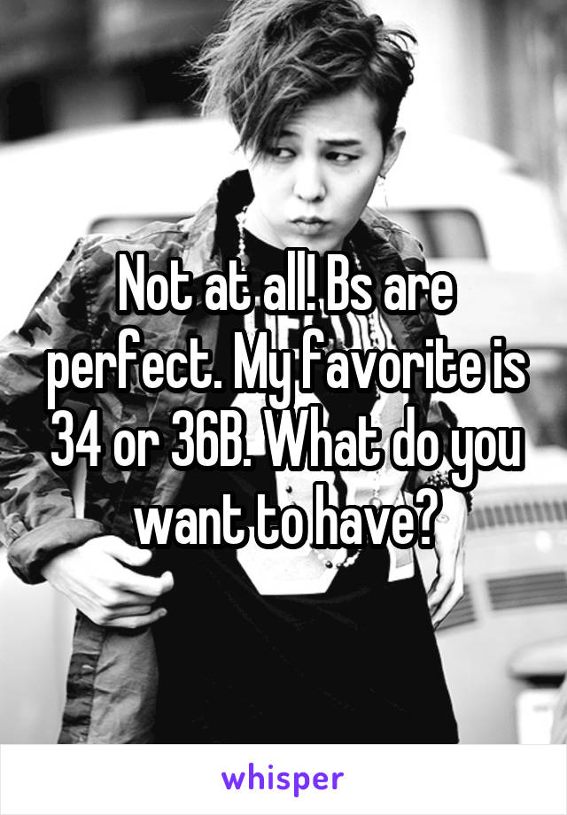 Not at all! Bs are perfect. My favorite is 34 or 36B. What do you want to have?