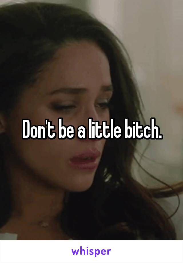 Don't be a little bitch.