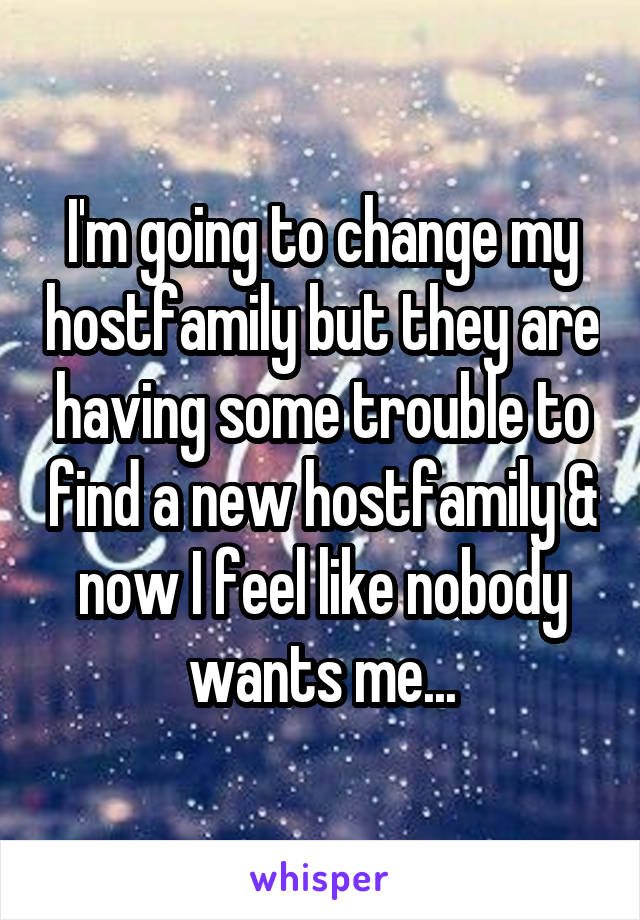 I'm going to change my hostfamily but they are having some trouble to find a new hostfamily & now I feel like nobody wants me...