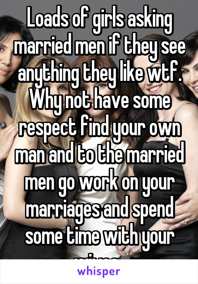 Loads of girls asking married men if they see anything they like wtf. Why not have some respect find your own man and to the married men go work on your marriages and spend some time with your wives. 