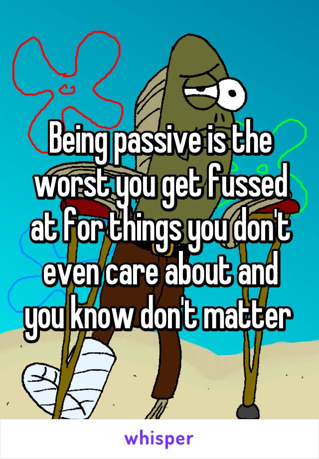 Being passive is the worst you get fussed at for things you don't even care about and you know don't matter 