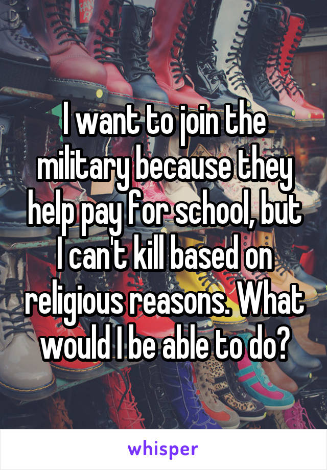 I want to join the military because they help pay for school, but I can't kill based on religious reasons. What would I be able to do?