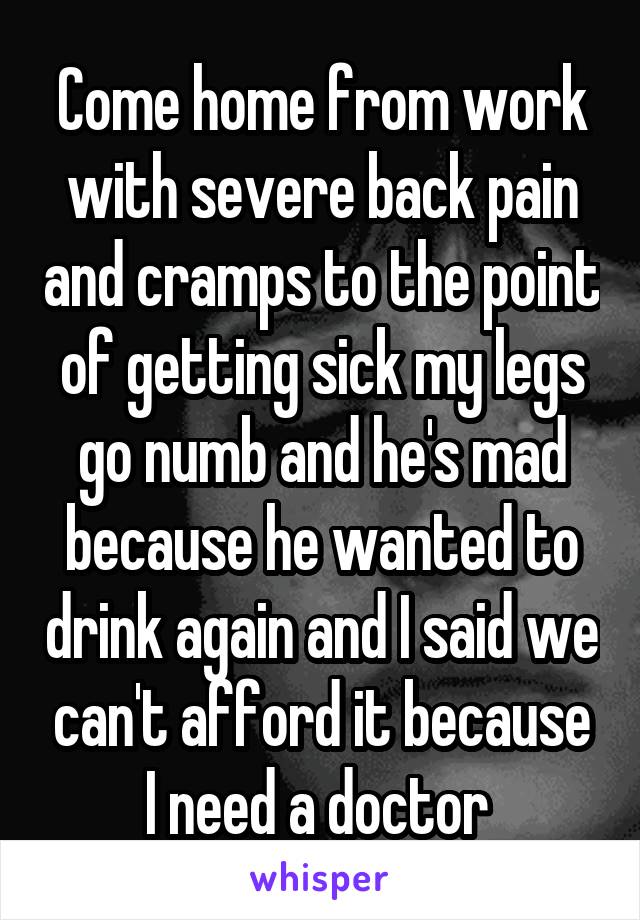 Come home from work with severe back pain and cramps to the point of getting sick my legs go numb and he's mad because he wanted to drink again and I said we can't afford it because I need a doctor 