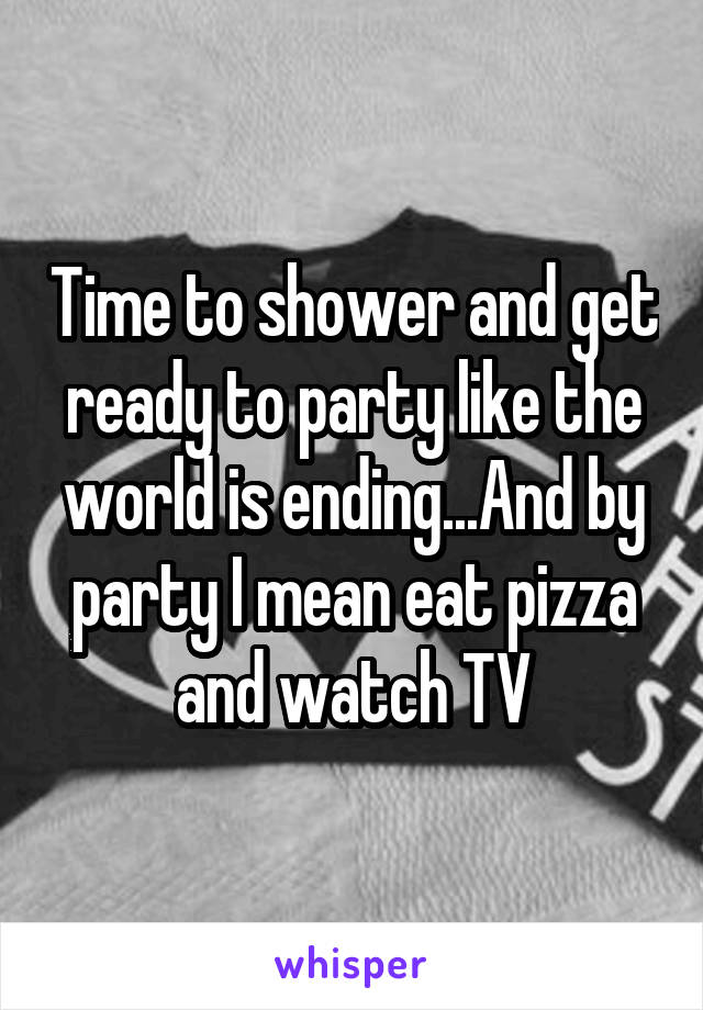 Time to shower and get ready to party like the world is ending...And by party I mean eat pizza and watch TV