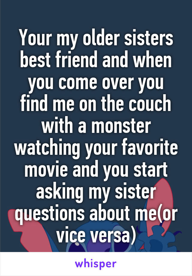 Your my older sisters best friend and when you come over you find me on the couch with a monster watching your favorite movie and you start asking my sister questions about me(or vice versa)