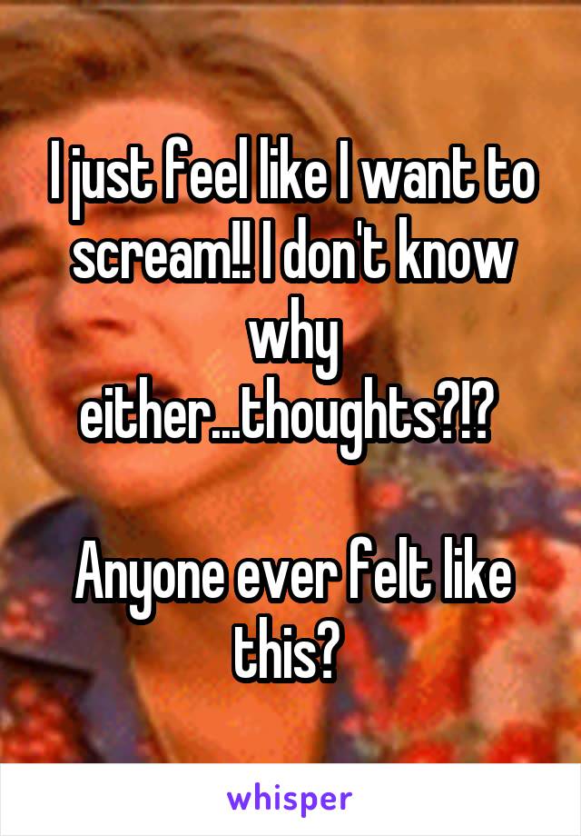 I just feel like I want to scream!! I don't know why either...thoughts?!? 

Anyone ever felt like this? 