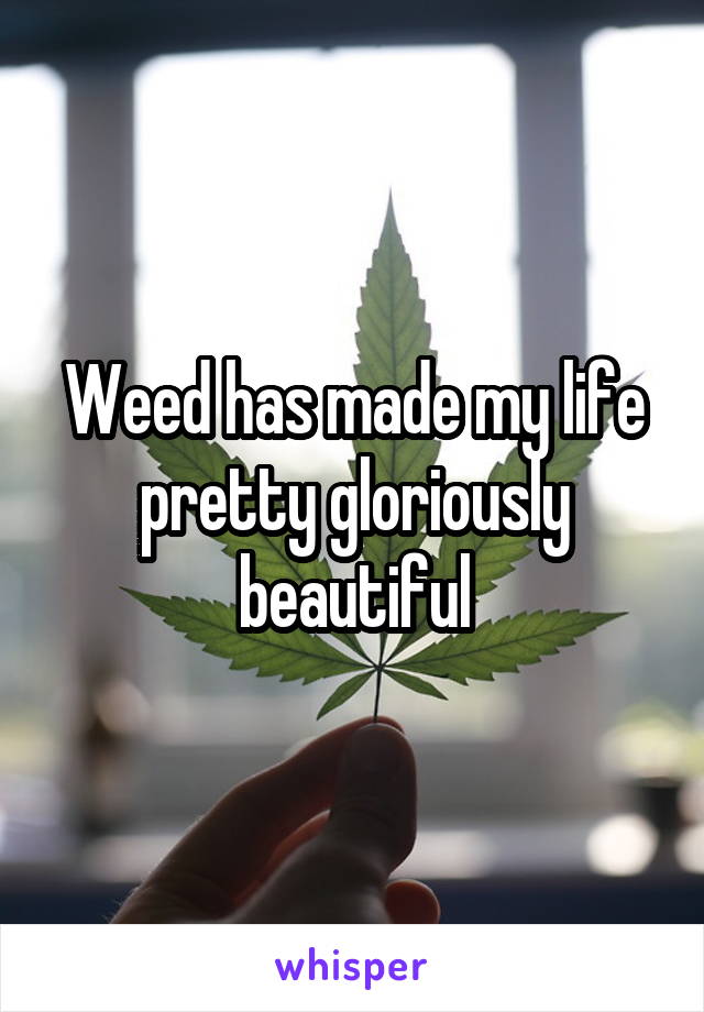 Weed has made my life pretty gloriously beautiful