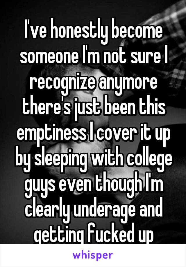 I've honestly become someone I'm not sure I recognize anymore there's just been this emptiness I cover it up by sleeping with college guys even though I'm clearly underage and getting fucked up