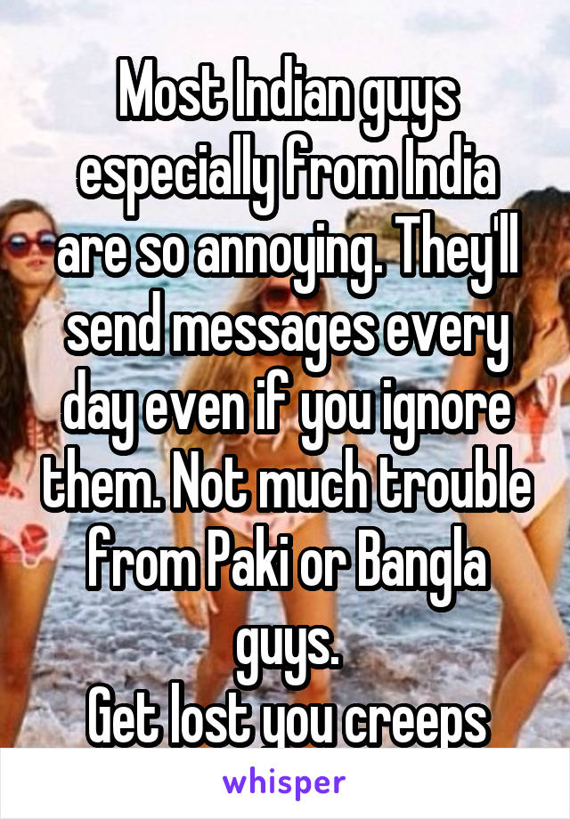 Most Indian guys especially from India are so annoying. They'll send messages every day even if you ignore them. Not much trouble from Paki or Bangla guys.
Get lost you creeps