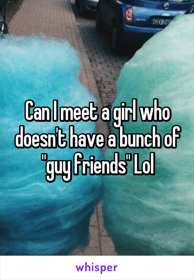 Can I meet a girl who doesn't have a bunch of "guy friends" Lol